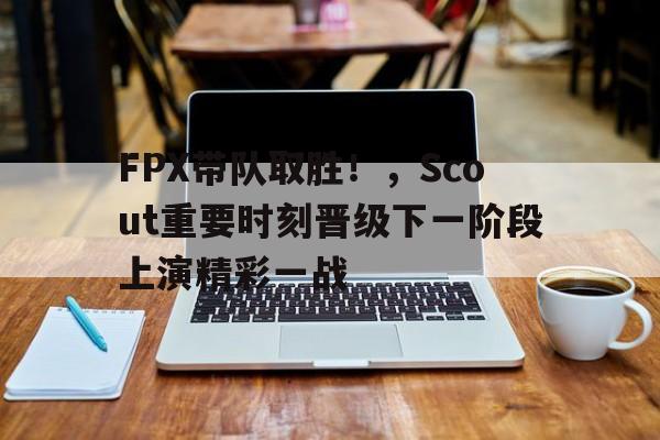 FPX带队取胜！，Scout重要时刻晋级下一阶段上演精彩一战的简单介绍-开云官方网站