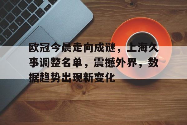 欧冠今晨走向成谜，上海久事调整名单，震撼外界，数据趋势出现新变化的简单介绍-开云官方网站